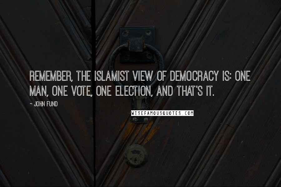 John Fund quotes: Remember, the Islamist view of democracy is: one man, one vote, one election, and that's it.