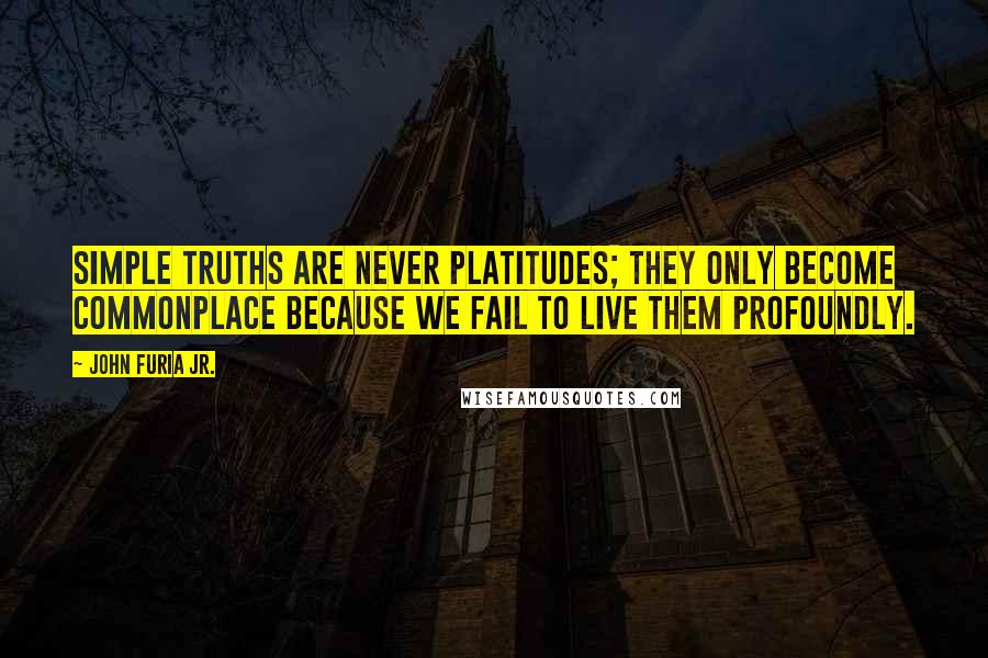 John Furia Jr. quotes: Simple truths are never platitudes; they only become commonplace because we fail to live them profoundly. John Furia Jr. quotes: Simple truths are never platitudes; they only become commonplace because we fail to live them profoundly.