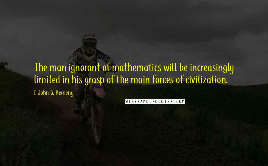 John G. Kemeny quotes: The man ignorant of mathematics will be increasingly limited in his grasp of the main forces of civilization. John G. Kemeny quotes: The man ignorant of mathematics will be increasingly limited in his grasp of the main forces of civilization.