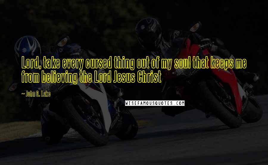 John G. Lake quotes: Lord, take every cursed thing out of my soul that keeps me from believing the Lord Jesus Christ