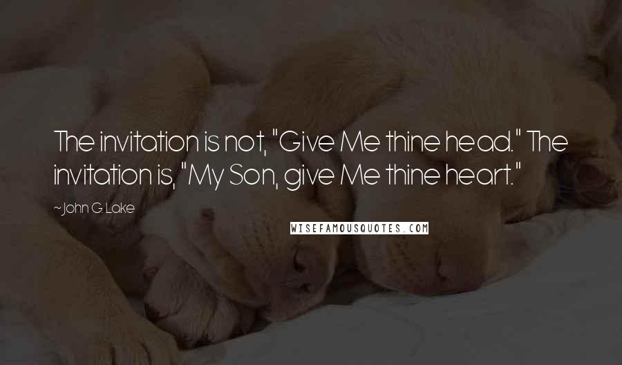 John G. Lake quotes: The invitation is not, "Give Me thine head." The invitation is, "My Son, give Me thine heart."