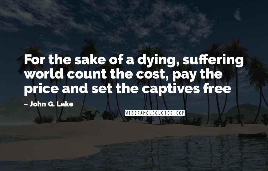 John G. Lake quotes: For the sake of a dying, suffering world count the cost, pay the price and set the captives free