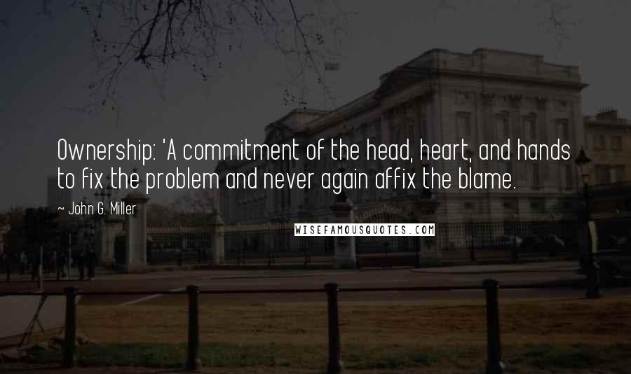 John G. Miller quotes: Ownership: 'A commitment of the head, heart, and hands to fix the problem and never again affix the blame.