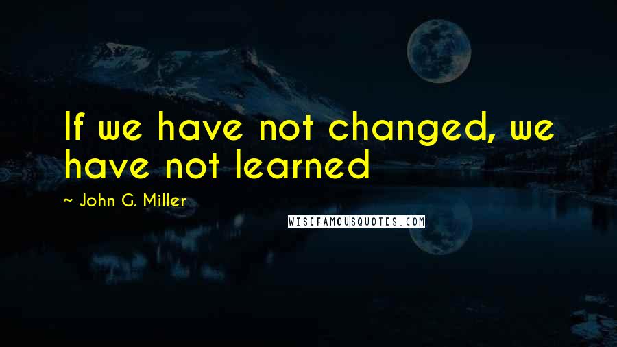 John G. Miller quotes: If we have not changed, we have not learned