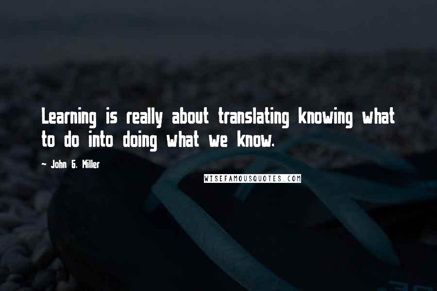 John G. Miller quotes: Learning is really about translating knowing what to do into doing what we know. John G. Miller quotes: Learning is really about translating knowing what to do into doing what we know.