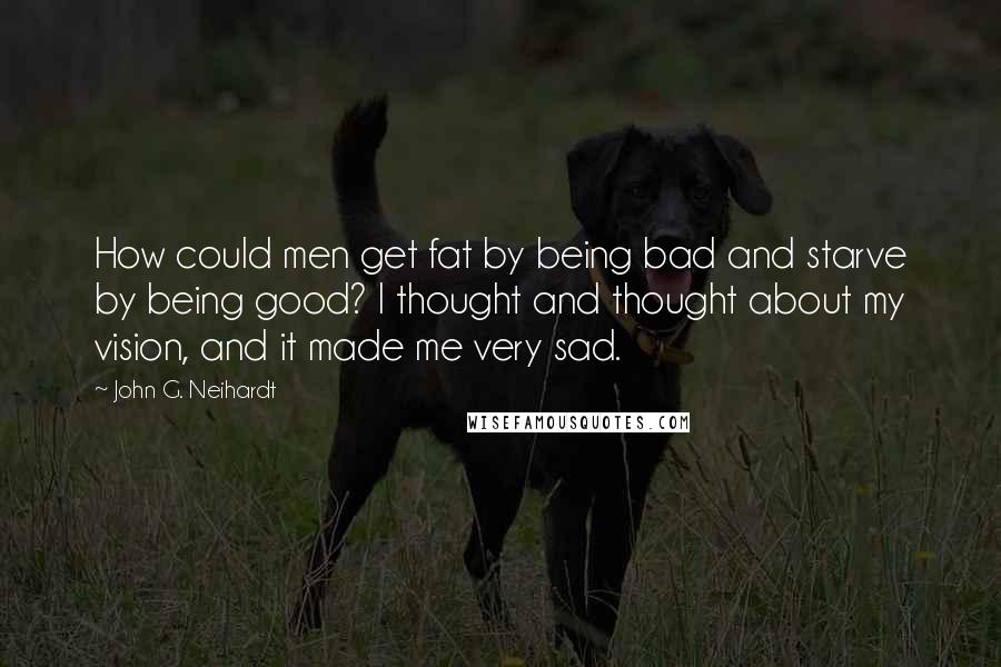 John G. Neihardt quotes: How could men get fat by being bad and starve by being good? I thought and thought about my vision, and it made me very sad.
