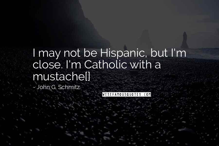 John G. Schmitz quotes: I may not be Hispanic, but I'm close. I'm Catholic with a mustache[]