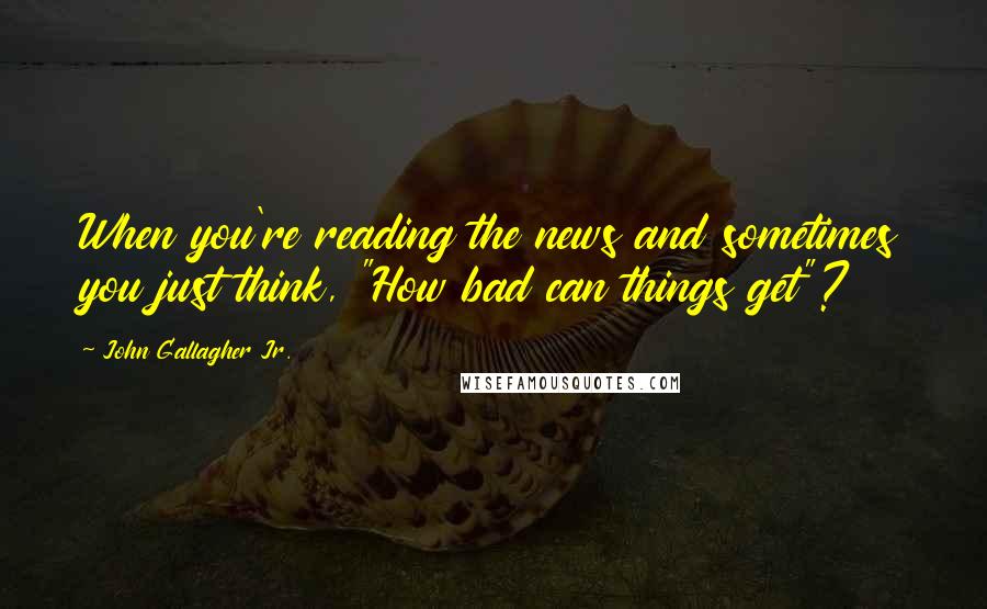 John Gallagher Jr. quotes: When you're reading the news and sometimes you just think, "How bad can things get"?