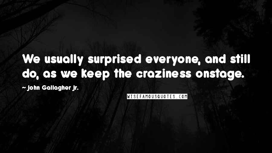 John Gallagher Jr. quotes: We usually surprised everyone, and still do, as we keep the craziness onstage.