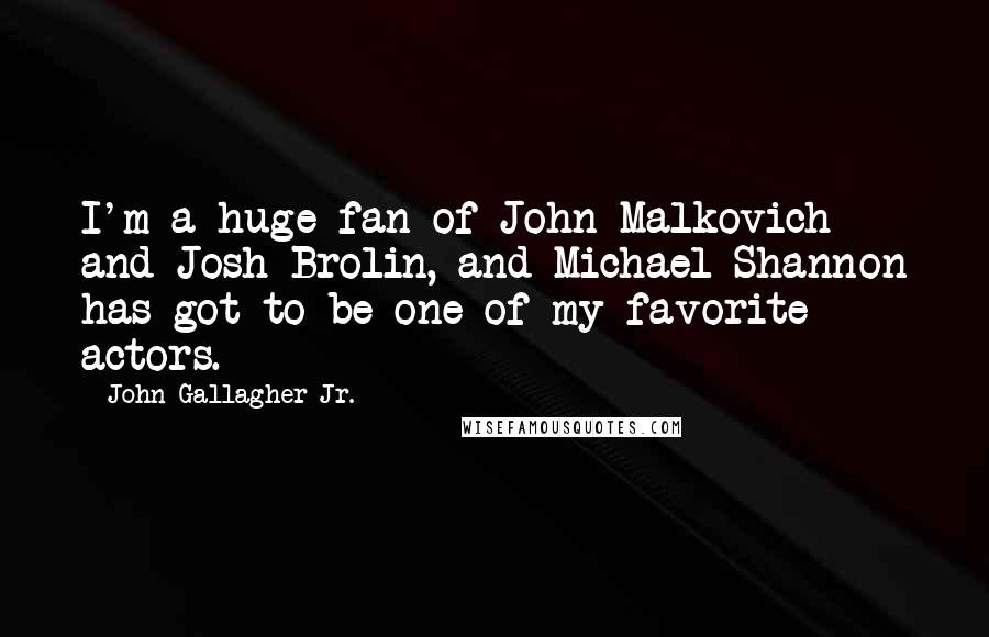 John Gallagher Jr. quotes: I'm a huge fan of John Malkovich and Josh Brolin, and Michael Shannon has got to be one of my favorite actors.