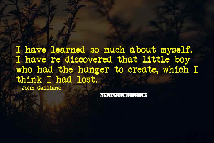 John Galliano quotes: I have learned so much about myself. I have re-discovered that little boy who had the hunger to create, which I think I had lost. John Galliano quotes: I have learned so much about myself. I have re-discovered that little boy who had the hunger to create, which I think I had lost.