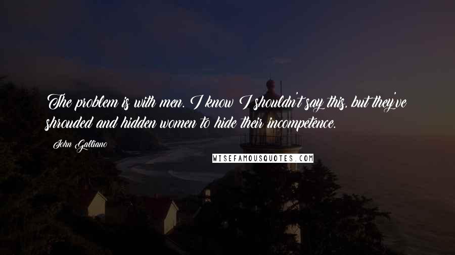 John Galliano quotes: The problem is with men. I know I shouldn't say this, but they've shrouded and hidden women to hide their incompetence.