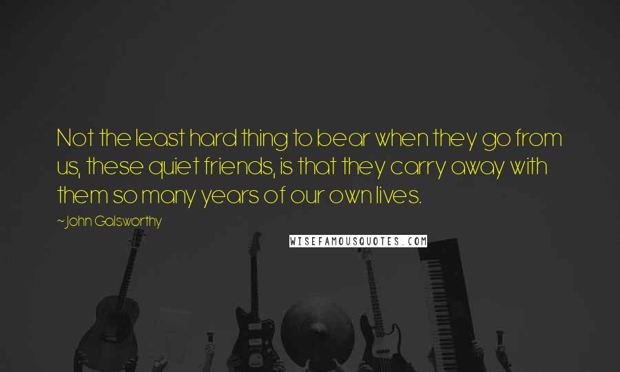 John Galsworthy quotes: Not the least hard thing to bear when they go from us, these quiet friends, is that they carry away with them so many years of our own lives.