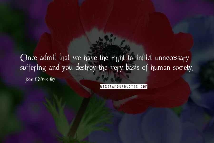 John Galsworthy quotes: Once admit that we have the right to inflict unnecessary suffering and you destroy the very basis of human society.