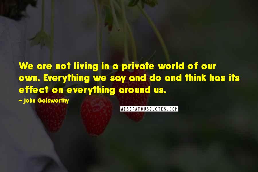 John Galsworthy quotes: We are not living in a private world of our own. Everything we say and do and think has its effect on everything around us.