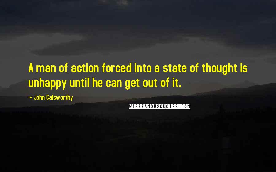 John Galsworthy quotes: A man of action forced into a state of thought is unhappy until he can get out of it.