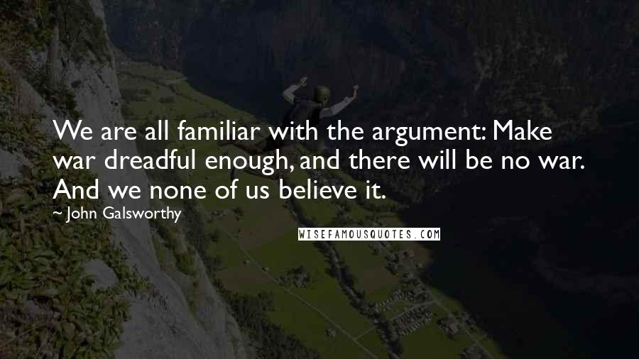 John Galsworthy quotes: We are all familiar with the argument: Make war dreadful enough, and there will be no war. And we none of us believe it.