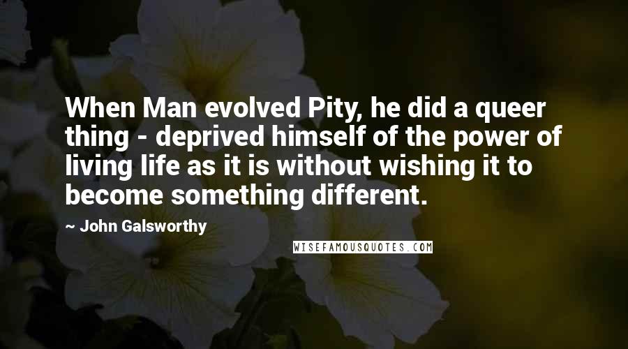 John Galsworthy quotes: When Man evolved Pity, he did a queer thing - deprived himself of the power of living life as it is without wishing it to become something different.