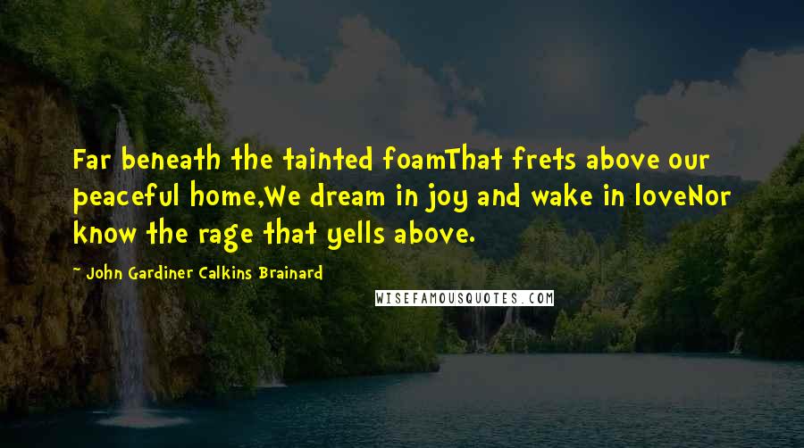 John Gardiner Calkins Brainard quotes: Far beneath the tainted foamThat frets above our peaceful home,We dream in joy and wake in loveNor know the rage that yells above.