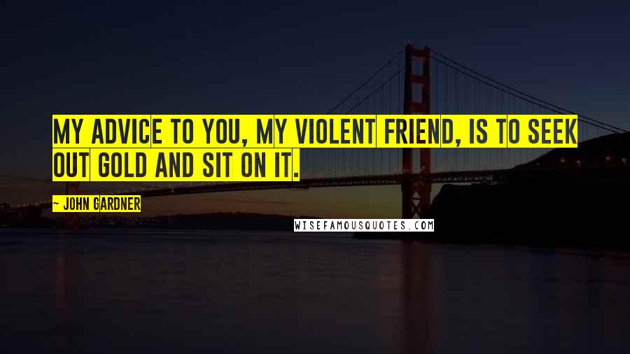 John Gardner quotes: My advice to you, my violent friend, is to seek out gold and sit on it.