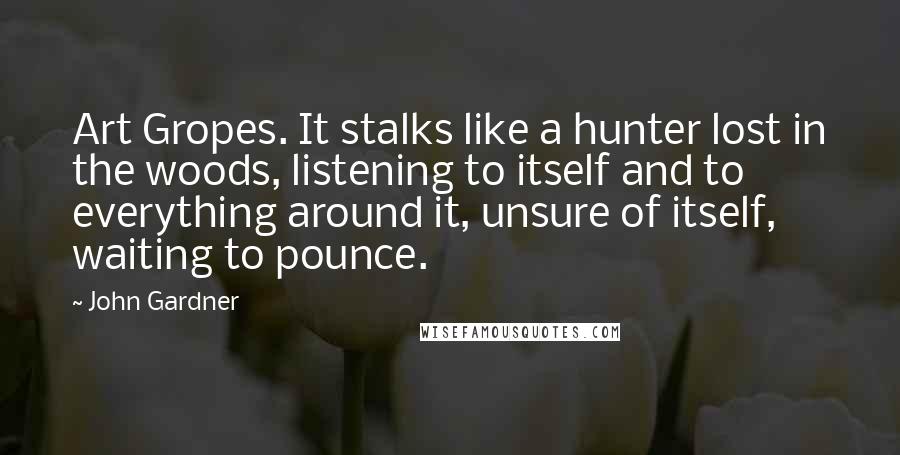 John Gardner quotes: Art Gropes. It stalks like a hunter lost in the woods, listening to itself and to everything around it, unsure of itself, waiting to pounce. John Gardner quotes: Art Gropes. It stalks like a hunter lost in the woods, listening to itself and to everything around it, unsure of itself, waiting to pounce.