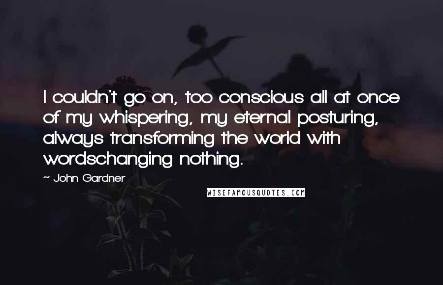 John Gardner quotes: I couldn't go on, too conscious all at once of my whispering, my eternal posturing, always transforming the world with wordschanging nothing.