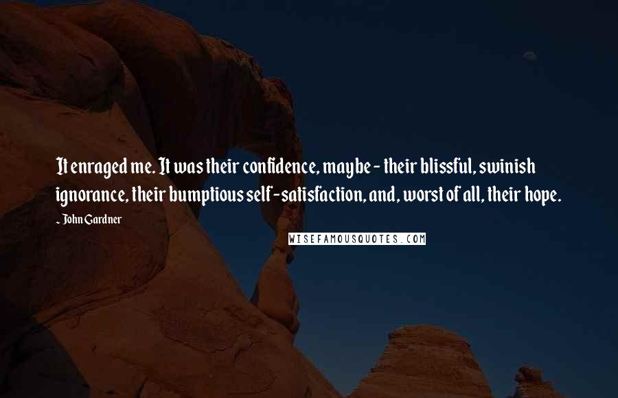 John Gardner quotes: It enraged me. It was their confidence, maybe - their blissful, swinish ignorance, their bumptious self-satisfaction, and, worst of all, their hope.