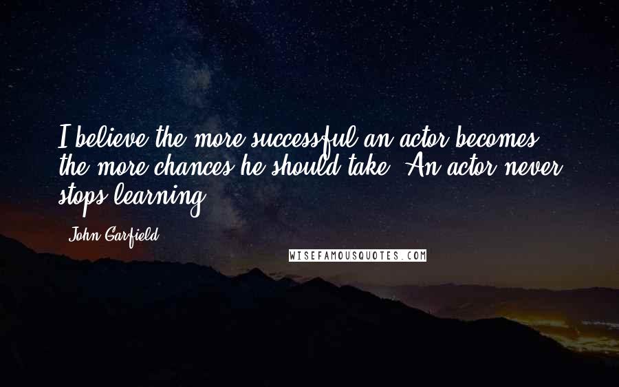 John Garfield quotes: I believe the more successful an actor becomes, the more chances he should take. An actor never stops learning.