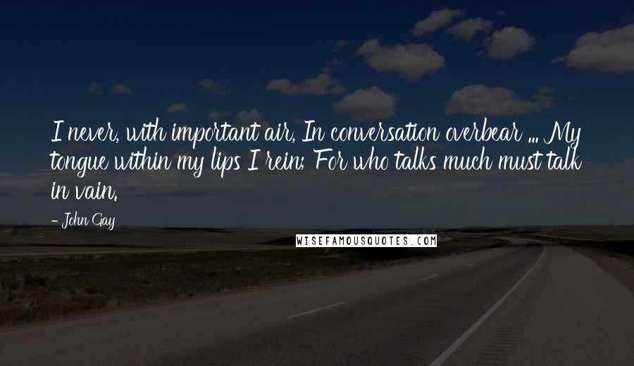 John Gay quotes: I never, with important air, In conversation overbear ... My tongue within my lips I rein; For who talks much must talk in vain. John Gay quotes: I never, with important air, In conversation overbear ... My tongue within my lips I rein; For who talks much must talk in vain.