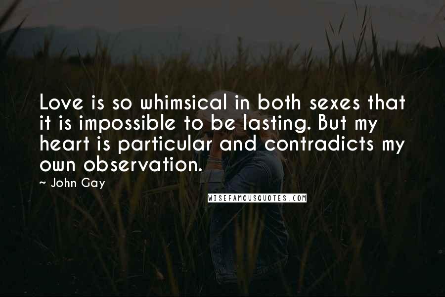 John Gay quotes: Love is so whimsical in both sexes that it is impossible to be lasting. But my heart is particular and contradicts my own observation.