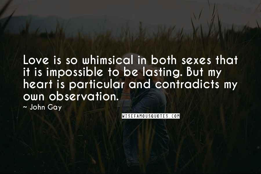 John Gay quotes: Love is so whimsical in both sexes that it is impossible to be lasting. But my heart is particular and contradicts my own observation. John Gay quotes: Love is so whimsical in both sexes that it is impossible to be lasting. But my heart is particular and contradicts my own observation.