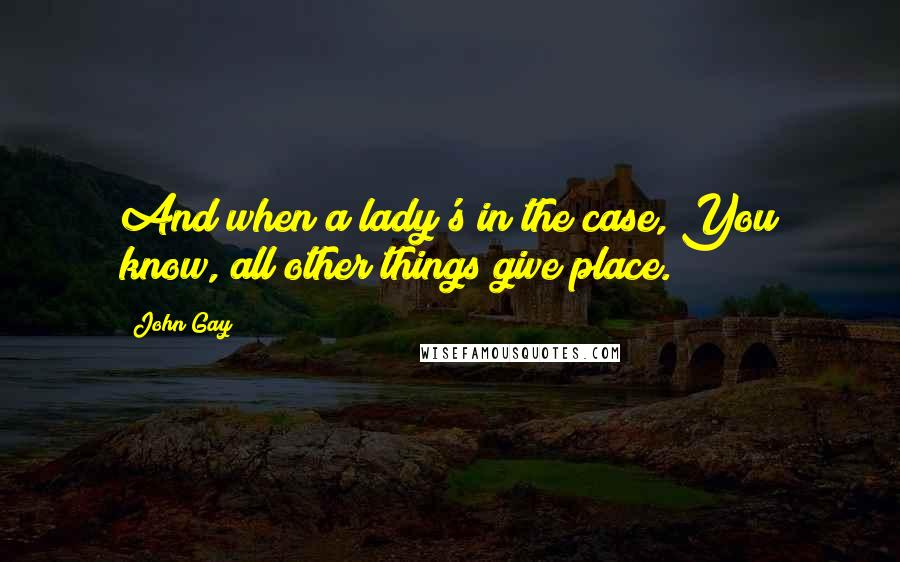 John Gay quotes: And when a lady's in the case, You know, all other things give place.