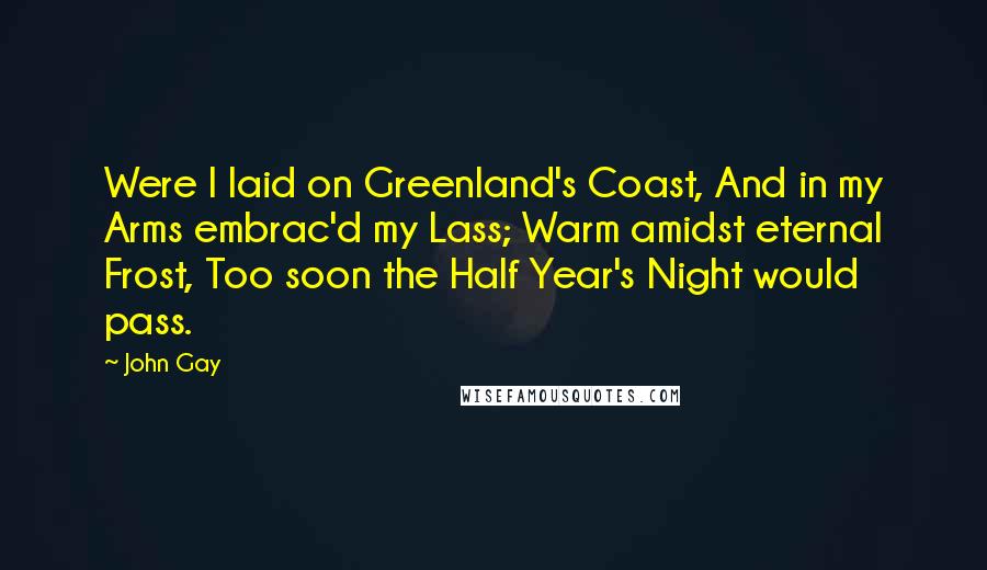 John Gay quotes: Were I laid on Greenland's Coast, And in my Arms embrac'd my Lass; Warm amidst eternal Frost, Too soon the Half Year's Night would pass. John Gay quotes: Were I laid on Greenland's Coast, And in my Arms embrac'd my Lass; Warm amidst eternal Frost, Too soon the Half Year's Night would pass.