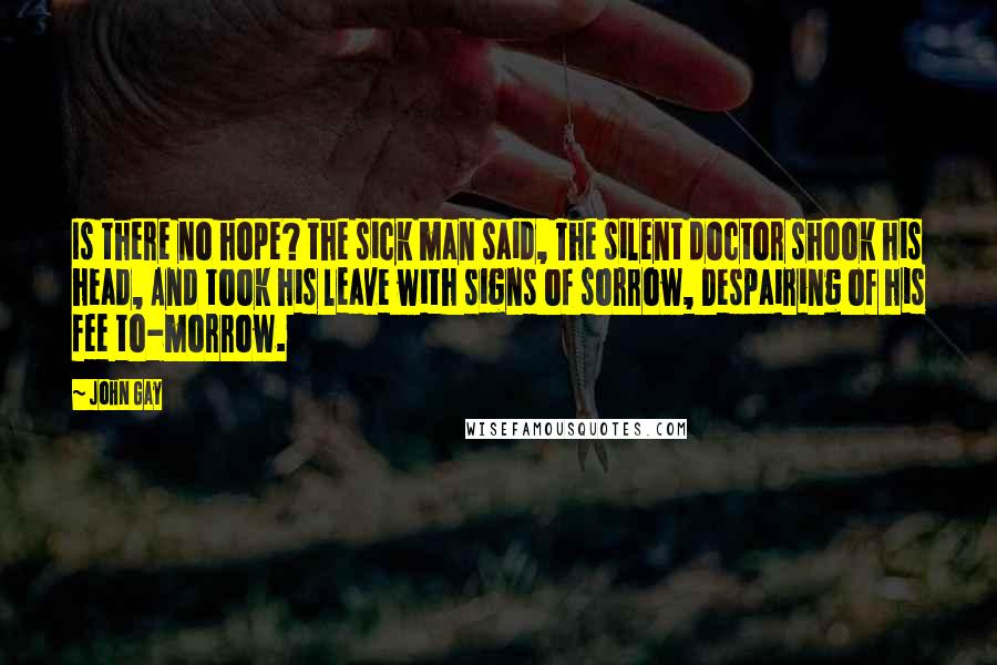 John Gay quotes: Is there no hope? the sick man said, The silent doctor shook his head, And took his leave with signs of sorrow, Despairing of his fee to-morrow.