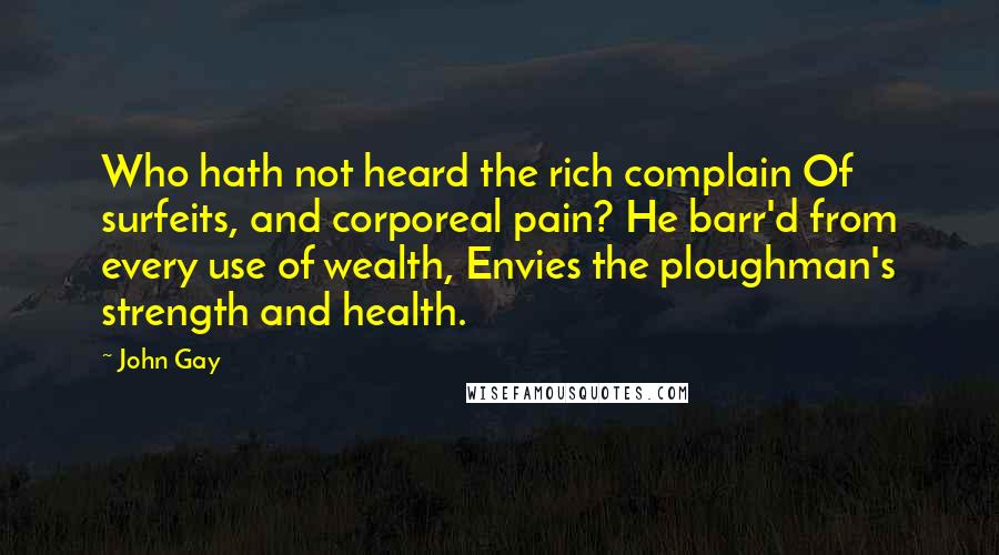 John Gay quotes: Who hath not heard the rich complain Of surfeits, and corporeal pain? He barr'd from every use of wealth, Envies the ploughman's strength and health.