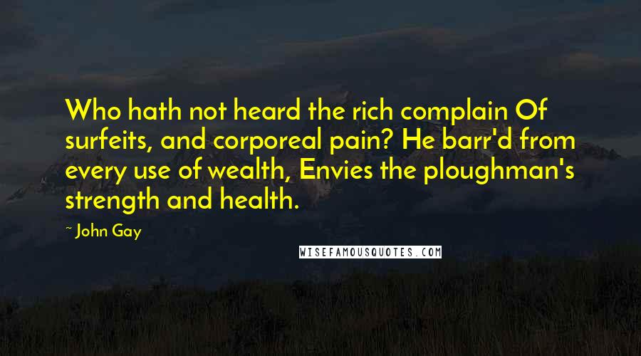 John Gay quotes: Who hath not heard the rich complain Of surfeits, and corporeal pain? He barr'd from every use of wealth, Envies the ploughman's strength and health. John Gay quotes: Who hath not heard the rich complain Of surfeits, and corporeal pain? He barr'd from every use of wealth, Envies the ploughman's strength and health.