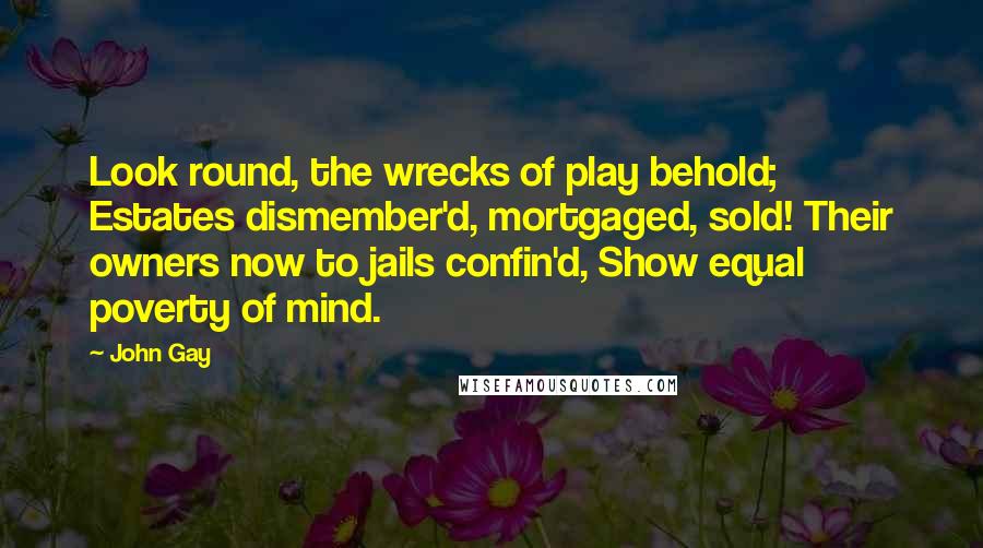 John Gay quotes: Look round, the wrecks of play behold; Estates dismember'd, mortgaged, sold! Their owners now to jails confin'd, Show equal poverty of mind. John Gay quotes: Look round, the wrecks of play behold; Estates dismember'd, mortgaged, sold! Their owners now to jails confin'd, Show equal poverty of mind.