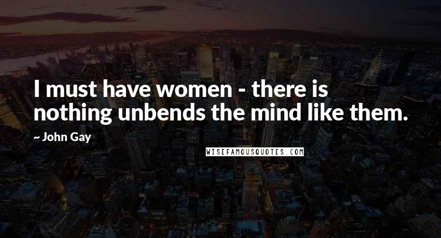 John Gay quotes: I must have women - there is nothing unbends the mind like them.