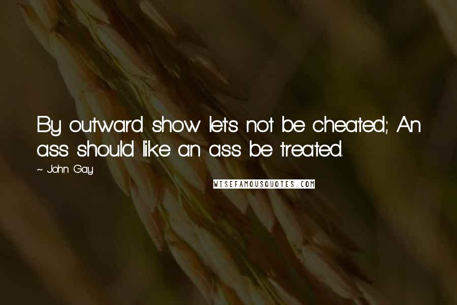 John Gay quotes: By outward show let's not be cheated; An ass should like an ass be treated.