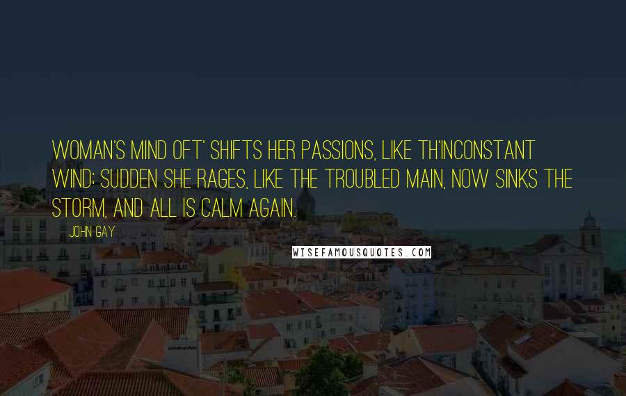 John Gay quotes: Woman's mind Oft' shifts her passions, like th'inconstant wind; Sudden she rages, like the troubled main, Now sinks the storm, and all is calm again.