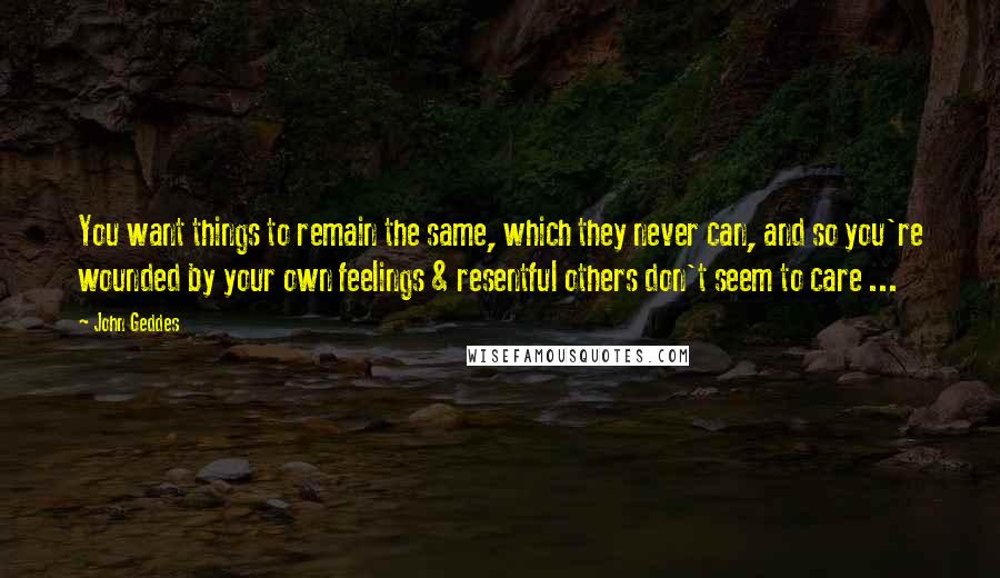 John Geddes quotes: You want things to remain the same, which they never can, and so you're wounded by your own feelings & resentful others don't seem to care ...