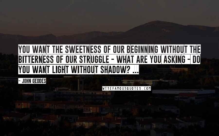 John Geddes quotes: You want the sweetness of our beginning without the bitterness of our struggle - what are you asking - do you want light without shadow? ...