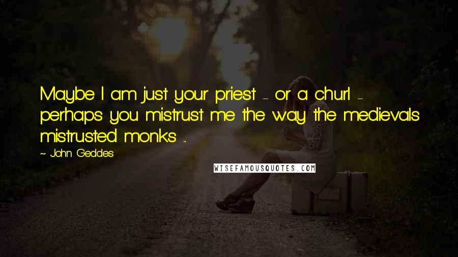 John Geddes quotes: Maybe I am just your priest - or a churl - perhaps you mistrust me the way the medievals mistrusted monks ...