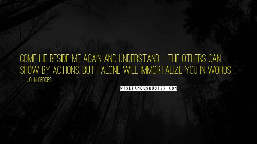 John Geddes quotes: Come lie beside me again and understand - the others can show by actions, but I alone will immortalize you in words ...