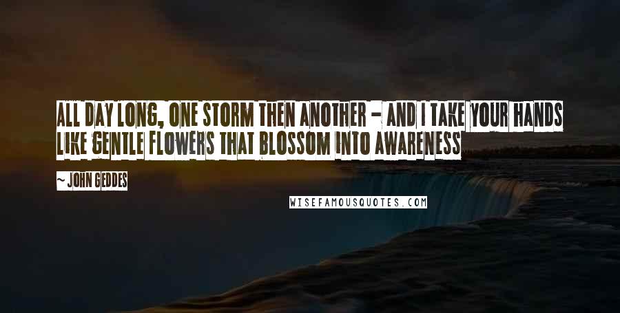 John Geddes quotes: All day long, one storm then another - and I take your hands like gentle flowers that blossom into awareness