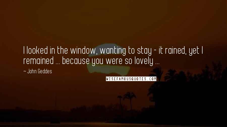 John Geddes quotes: I looked in the window, wanting to stay - it rained, yet I remained ... because you were so lovely ...