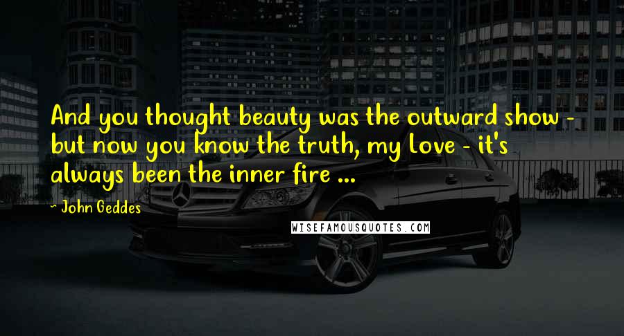John Geddes quotes: And you thought beauty was the outward show - but now you know the truth, my Love - it's always been the inner fire ...