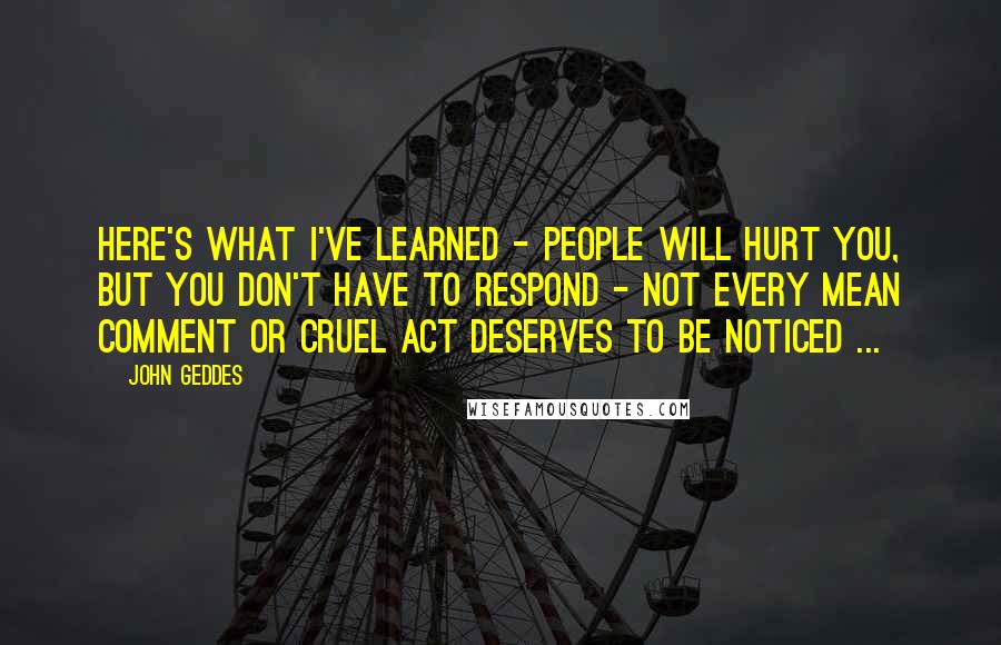 John Geddes quotes: Here's what I've learned - people will hurt you, but you don't have to respond - not every mean comment or cruel act deserves to be noticed ...