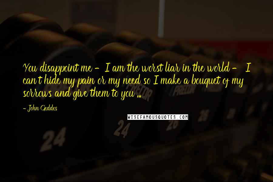 John Geddes quotes: You disappoint me -I am the worst liar in the world - I can't hide my pain or my need so I make a bouquet of my sorrows and give John Geddes quotes: You disappoint me -I am the worst liar in the world - I can't hide my pain or my need so I make a bouquet of my sorrows and give