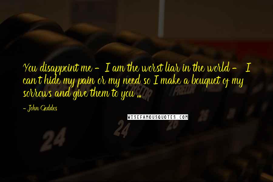 John Geddes quotes: You disappoint me -I am the worst liar in the world - I can't hide my pain or my need so I make a bouquet of my sorrows and give